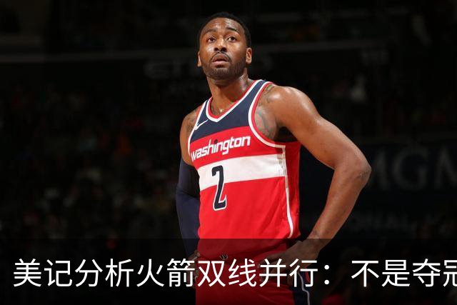 美记分析火箭双线并行：不是夺冠球队！明夏续约谢泼德+KD球选更难